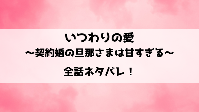 いつわりの愛～契約婚の旦那さまは甘すぎる～ネタバレ ！最終回の結末も徹底予想！